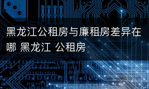 黑龙江公租房与廉租房差异在哪 黑龙江 公租房