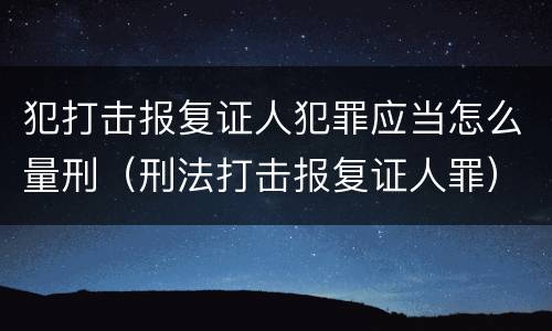 犯打击报复证人犯罪应当怎么量刑（刑法打击报复证人罪）