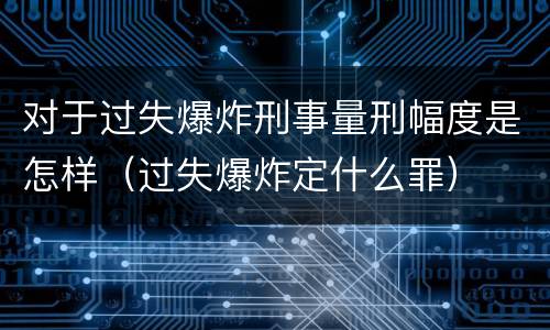 对于过失爆炸刑事量刑幅度是怎样（过失爆炸定什么罪）