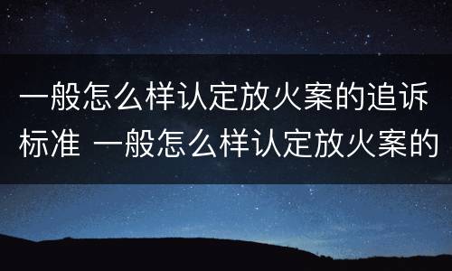 一般怎么样认定放火案的追诉标准 一般怎么样认定放火案的追诉标准呢