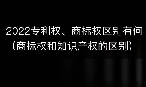 2022专利权、商标权区别有何（商标权和知识产权的区别）