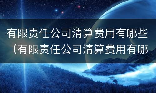 有限责任公司清算费用有哪些（有限责任公司清算费用有哪些科目）