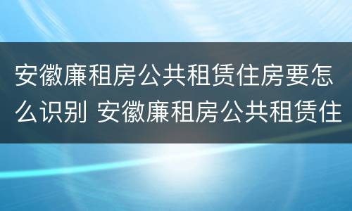 安徽廉租房公共租赁住房要怎么识别 安徽廉租房公共租赁住房要怎么识别房源