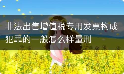 非法出售增值税专用发票构成犯罪的一般怎么样量刑