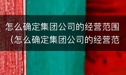 怎么确定集团公司的经营范围（怎么确定集团公司的经营范围呢）