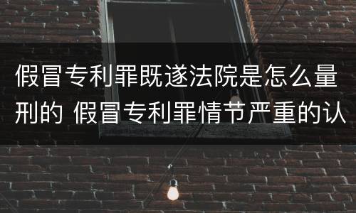 假冒专利罪既遂法院是怎么量刑的 假冒专利罪情节严重的认定