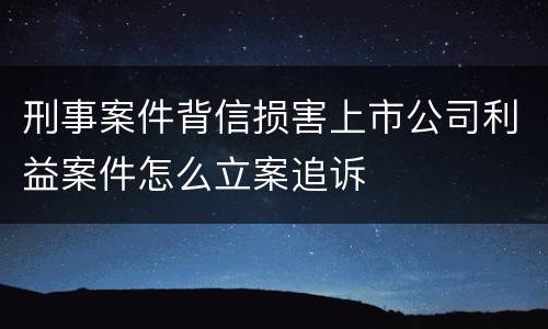 刑事案件背信损害上市公司利益案件怎么立案追诉