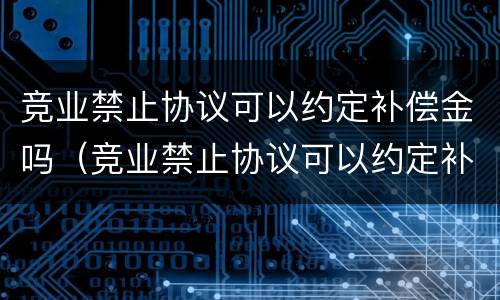竞业禁止协议可以约定补偿金吗（竞业禁止协议可以约定补偿金吗为什么）