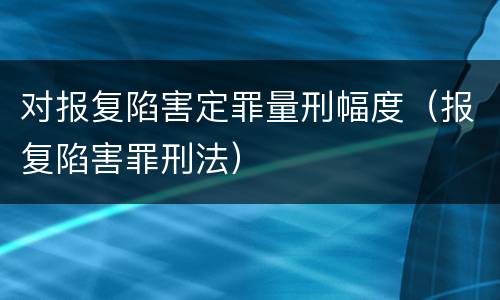 对报复陷害定罪量刑幅度（报复陷害罪刑法）