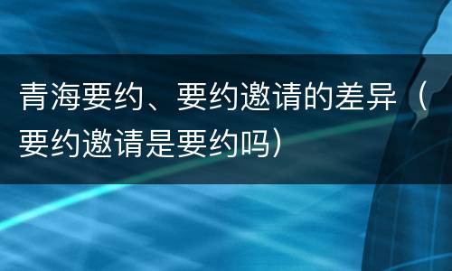 青海要约、要约邀请的差异（要约邀请是要约吗）