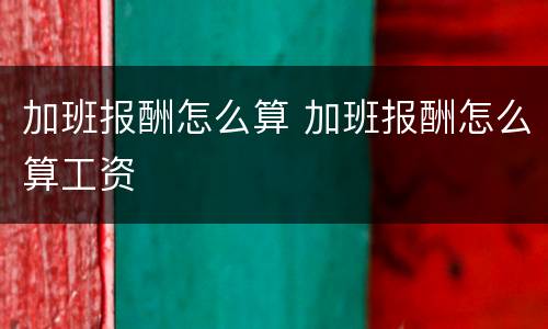加班报酬怎么算 加班报酬怎么算工资