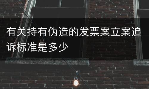 有关持有伪造的发票案立案追诉标准是多少