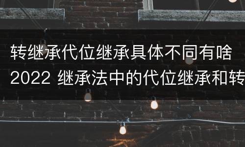 转继承代位继承具体不同有啥2022 继承法中的代位继承和转继承