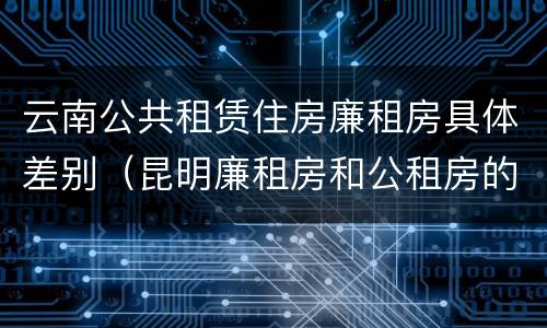 云南公共租赁住房廉租房具体差别（昆明廉租房和公租房的区别）