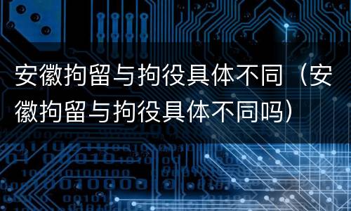 安徽拘留与拘役具体不同（安徽拘留与拘役具体不同吗）