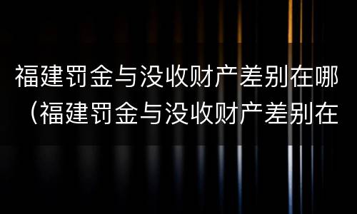 福建罚金与没收财产差别在哪（福建罚金与没收财产差别在哪里）