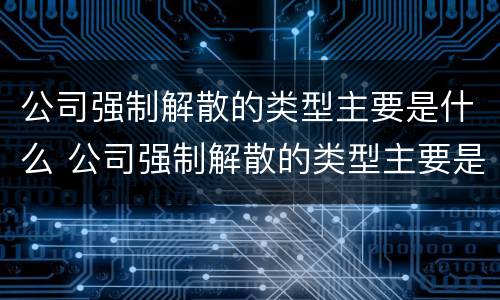 公司强制解散的类型主要是什么 公司强制解散的类型主要是什么意思