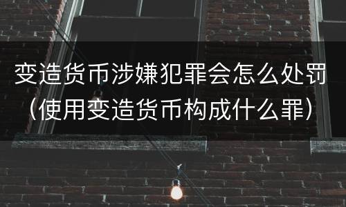 变造货币涉嫌犯罪会怎么处罚（使用变造货币构成什么罪）
