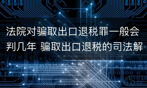 法院对骗取出口退税罪一般会判几年 骗取出口退税的司法解释