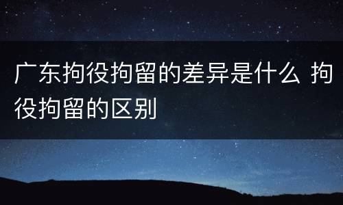 广东拘役拘留的差异是什么 拘役拘留的区别