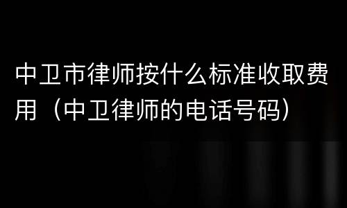 中卫市律师按什么标准收取费用（中卫律师的电话号码）