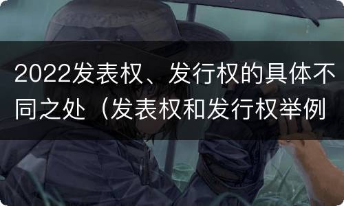 2022发表权、发行权的具体不同之处（发表权和发行权举例）