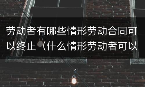 劳动者有哪些情形劳动合同可以终止（什么情形劳动者可以终止劳动合同）