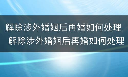 解除涉外婚姻后再婚如何处理 解除涉外婚姻后再婚如何处理房产
