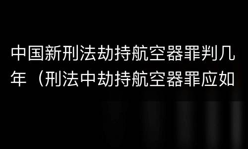 中国新刑法劫持航空器罪判几年（刑法中劫持航空器罪应如何量刑）