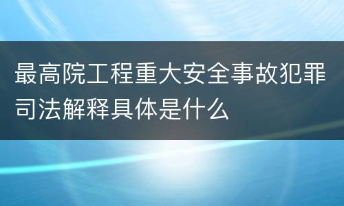 最高院工程重大安全事故犯罪司法解释具体是什么