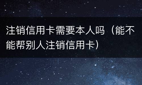 注销信用卡需要本人吗（能不能帮别人注销信用卡）