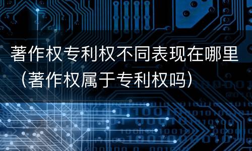 著作权专利权不同表现在哪里（著作权属于专利权吗）