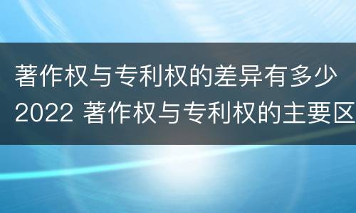 著作权与专利权的差异有多少2022 著作权与专利权的主要区别是什么?
