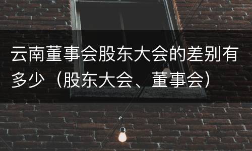 云南董事会股东大会的差别有多少（股东大会、董事会）