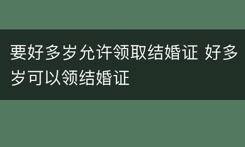 要好多岁允许领取结婚证 好多岁可以领结婚证