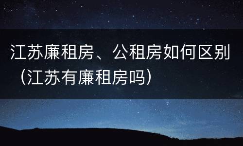 江苏廉租房、公租房如何区别（江苏有廉租房吗）
