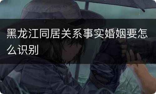 黑龙江同居关系事实婚姻要怎么识别