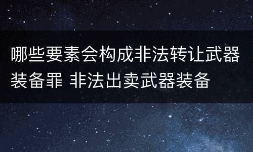 哪些要素会构成非法转让武器装备罪 非法出卖武器装备