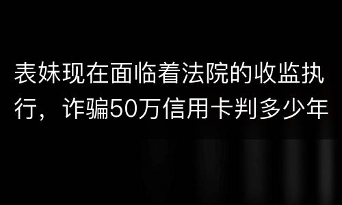 表妹现在面临着法院的收监执行，诈骗50万信用卡判多少年