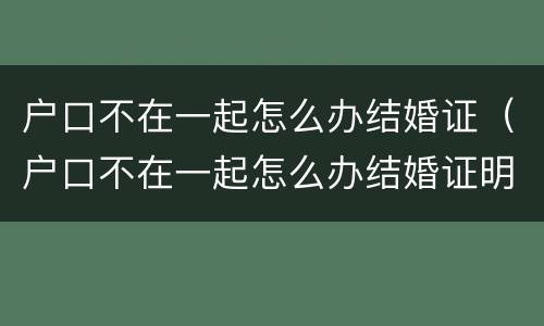 户口不在一起怎么办结婚证（户口不在一起怎么办结婚证明）