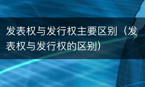 发表权与发行权主要区别（发表权与发行权的区别）