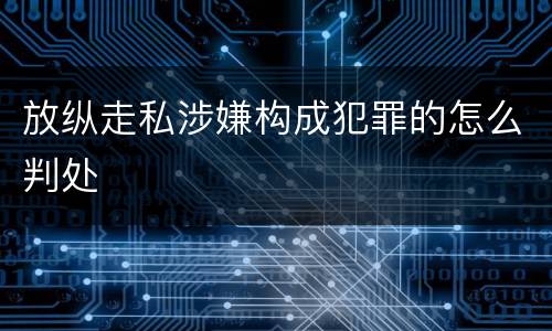 放纵走私涉嫌构成犯罪的怎么判处