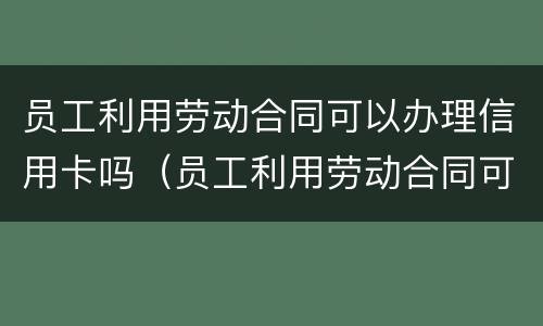员工利用劳动合同可以办理信用卡吗（员工利用劳动合同可以办理信用卡吗合法吗）