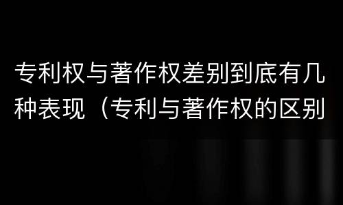 专利权与著作权差别到底有几种表现（专利与著作权的区别）