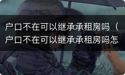 户口不在可以继承承租房吗（户口不在可以继承承租房吗怎么办）