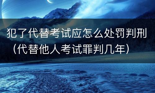 犯了代替考试应怎么处罚判刑（代替他人考试罪判几年）