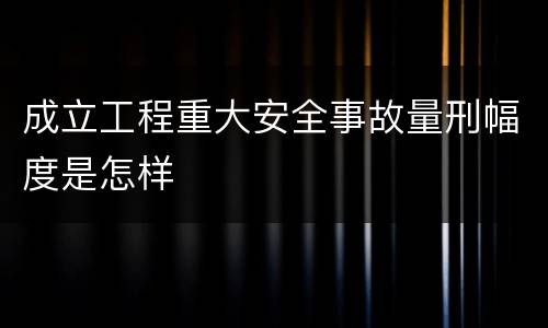 成立工程重大安全事故量刑幅度是怎样