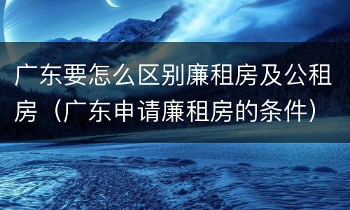 广东要怎么区别廉租房及公租房（广东申请廉租房的条件）