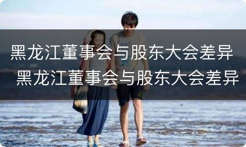 黑龙江董事会与股东大会差异 黑龙江董事会与股东大会差异是什么