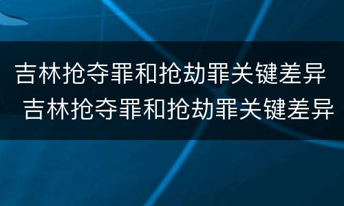 吉林抢夺罪和抢劫罪关键差异 吉林抢夺罪和抢劫罪关键差异是什么